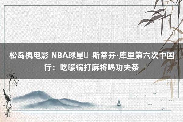 松岛枫电影 NBA球星‌斯蒂芬·库里第六次中国行：吃暖锅打麻将喝功夫茶