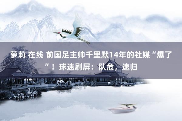 萝莉 在线 前国足主帅千里默14年的社媒“爆了”！球迷刷屏：队危，速归