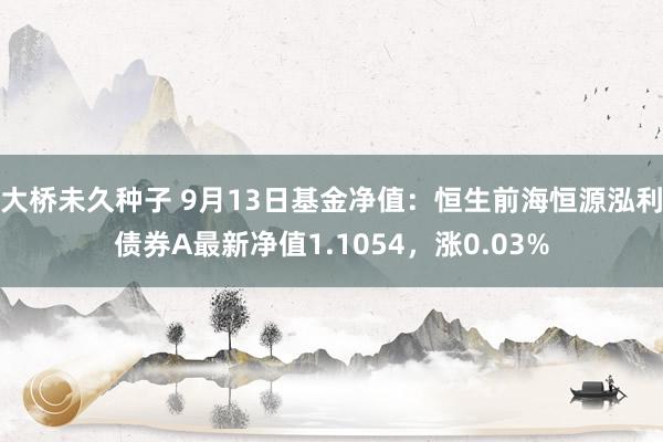 大桥未久种子 9月13日基金净值：恒生前海恒源泓利债券A最新净值1.1054，涨0.03%