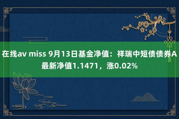 在线av miss 9月13日基金净值：祥瑞中短债债券A最新净值1.1471，涨0.02%