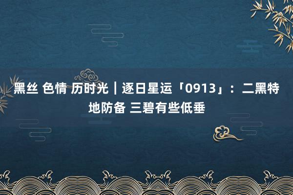 黑丝 色情 历时光︱逐日星运「0913」：二黑特地防备 三碧有些低垂