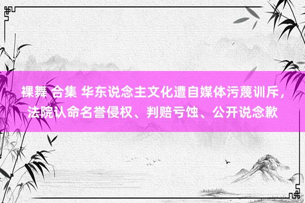 裸舞 合集 华东说念主文化遭自媒体污蔑训斥，法院认命名誉侵权、判赔亏蚀、公开说念歉