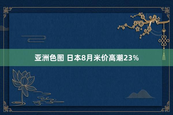 亚洲色图 日本8月米价高潮23%