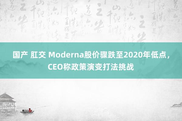 国产 肛交 Moderna股价骤跌至2020年低点，CEO称政策演变打法挑战