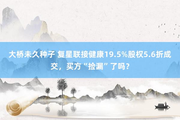 大桥未久种子 复星联接健康19.5%股权5.6折成交，买方“捡漏”了吗？