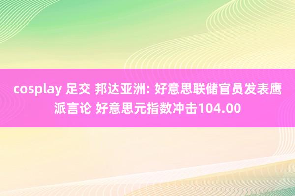 cosplay 足交 邦达亚洲: 好意思联储官员发表鹰派言论 好意思元指数冲击104.00