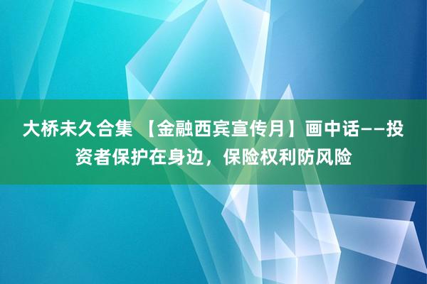 大桥未久合集 【金融西宾宣传月】画中话——投资者保护在身边，保险权利防风险