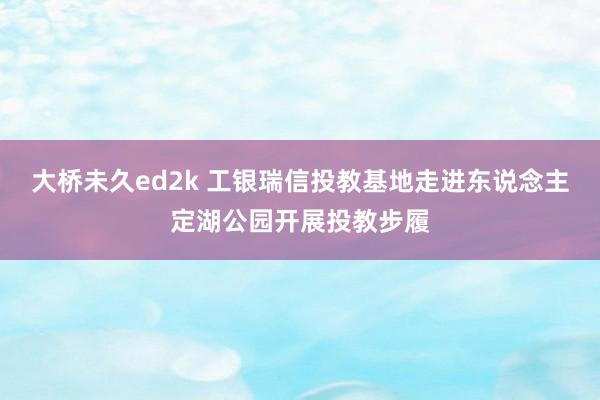 大桥未久ed2k 工银瑞信投教基地走进东说念主定湖公园开展投教步履