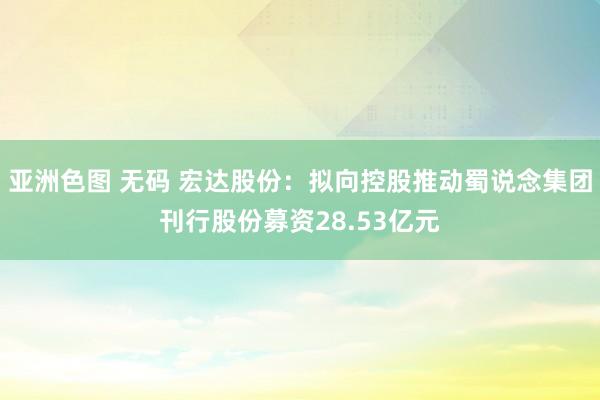 亚洲色图 无码 宏达股份：拟向控股推动蜀说念集团刊行股份募资28.53亿元