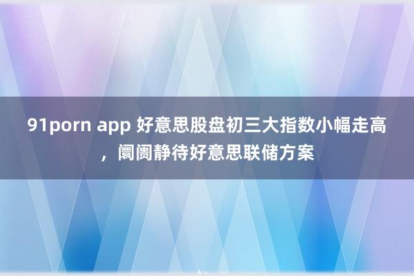 91porn app 好意思股盘初三大指数小幅走高，阛阓静待好意思联储方案