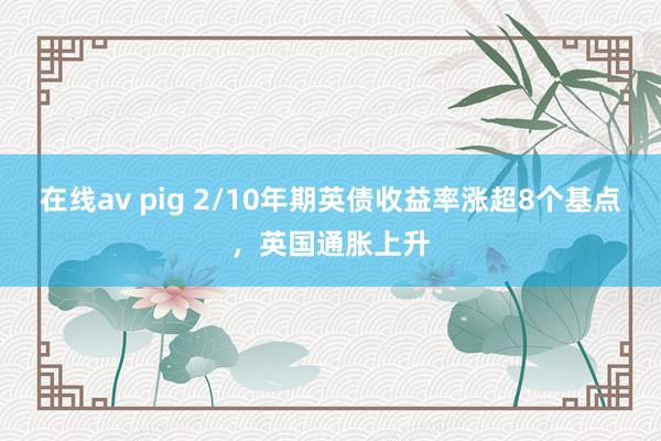 在线av pig 2/10年期英债收益率涨超8个基点，英国通胀上升