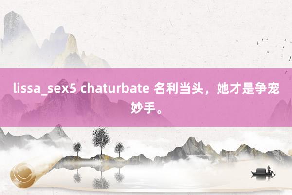 lissa_sex5 chaturbate 名利当头，她才是争宠妙手。