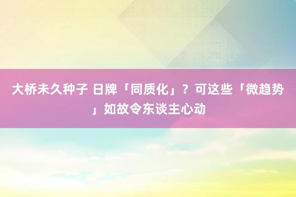 大桥未久种子 日牌「同质化」？可这些「微趋势」如故令东谈主心动