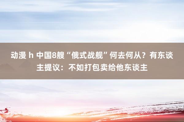 动漫 h 中国8艘“俄式战舰”何去何从？有东谈主提议：不如打包卖给他东谈主