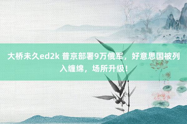 大桥未久ed2k 普京部署9万俄军，好意思国被列入缠绵，场所升级！