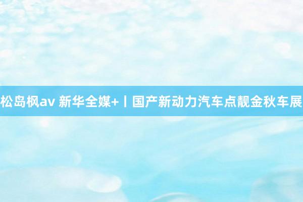 松岛枫av 新华全媒+丨国产新动力汽车点靓金秋车展