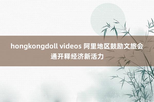 hongkongdoll videos 阿里地区鼓励文旅会通开释经济新活力