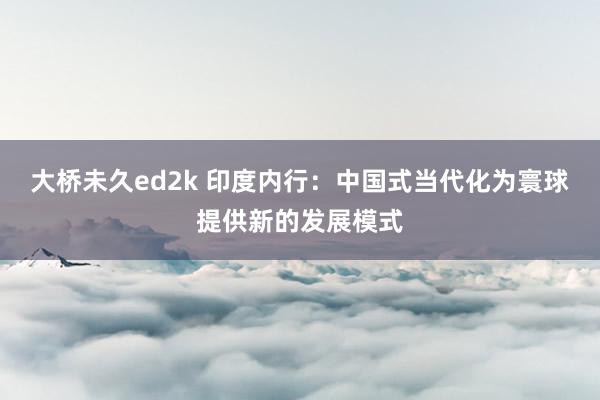 大桥未久ed2k 印度内行：中国式当代化为寰球提供新的发展模式