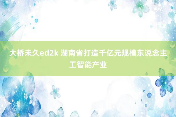 大桥未久ed2k 湖南省打造千亿元规模东说念主工智能产业