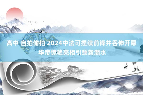 高中 自拍偷拍 2024中法可捏续前锋并吞伸开幕 华帝惊艳亮相引颈新潮水