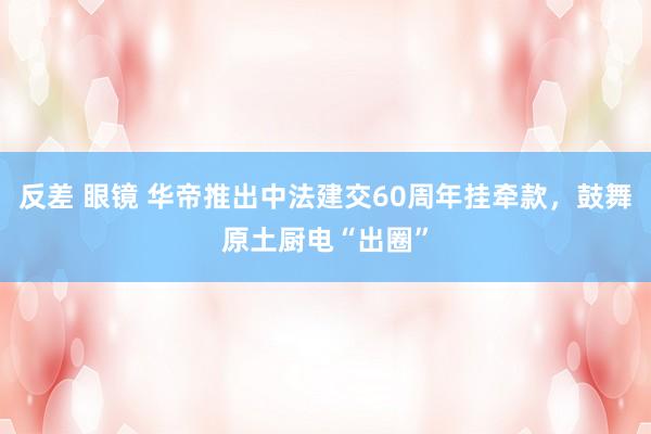 反差 眼镜 华帝推出中法建交60周年挂牵款，鼓舞原土厨电“出圈”