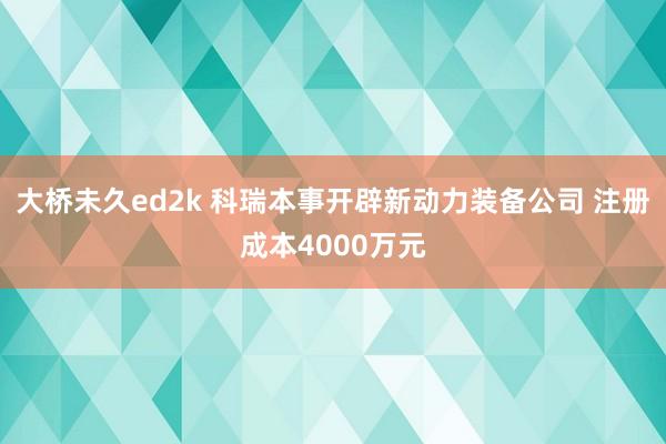 大桥未久ed2k 科瑞本事开辟新动力装备公司 注册成本4000万元