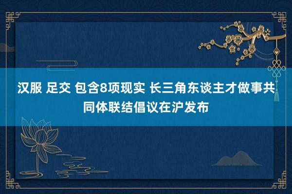 汉服 足交 包含8项现实 长三角东谈主才做事共同体联结倡议在沪发布