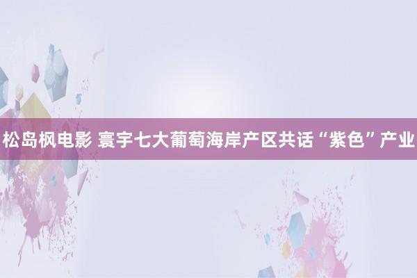 松岛枫电影 寰宇七大葡萄海岸产区共话“紫色”产业