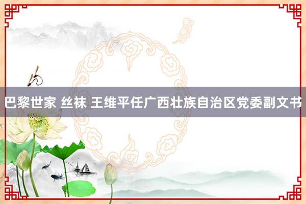 巴黎世家 丝袜 王维平任广西壮族自治区党委副文书