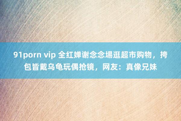 91porn vip 全红婵谢念念埸逛超市购物，挎包皆戴乌龟玩偶抢镜，网友：真像兄妹