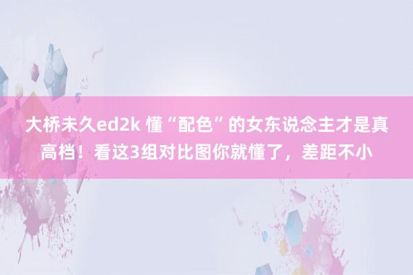 大桥未久ed2k 懂“配色”的女东说念主才是真高档！看这3组对比图你就懂了，差距不小