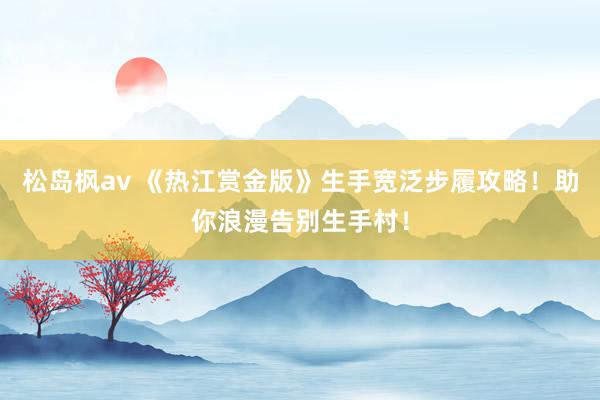 松岛枫av 《热江赏金版》生手宽泛步履攻略！助你浪漫告别生手村！