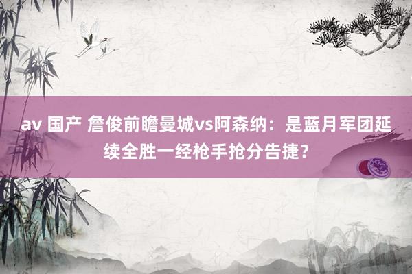 av 国产 詹俊前瞻曼城vs阿森纳：是蓝月军团延续全胜一经枪手抢分告捷？