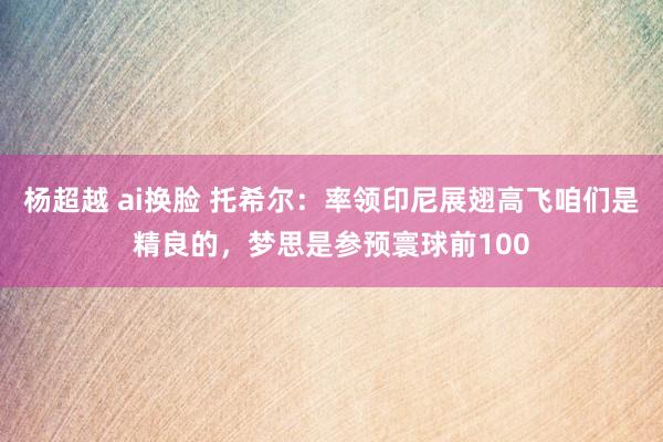 杨超越 ai换脸 托希尔：率领印尼展翅高飞咱们是精良的，梦思是参预寰球前100