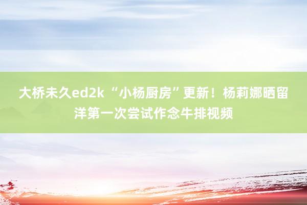 大桥未久ed2k “小杨厨房”更新！杨莉娜晒留洋第一次尝试作念牛排视频