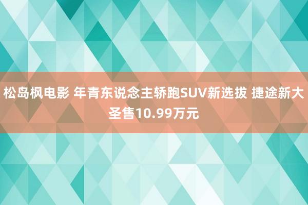 松岛枫电影 年青东说念主轿跑SUV新选拔 捷途新大圣售10.99万元