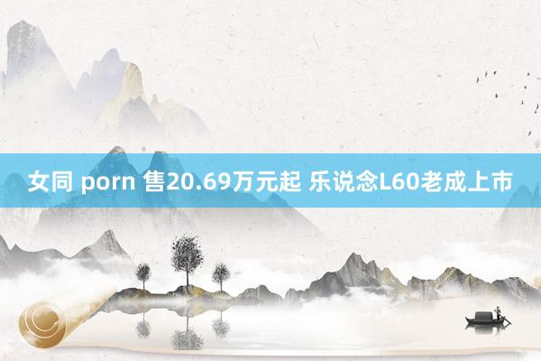 女同 porn 售20.69万元起 乐说念L60老成上市