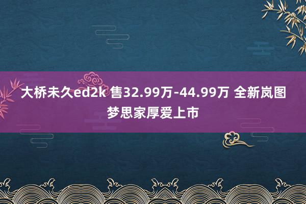 大桥未久ed2k 售32.99万-44.99万 全新岚图梦思家厚爱上市