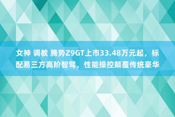 女神 调教 腾势Z9GT上市33.48万元起，标配易三方高阶智驾，性能操控颠覆传统豪华