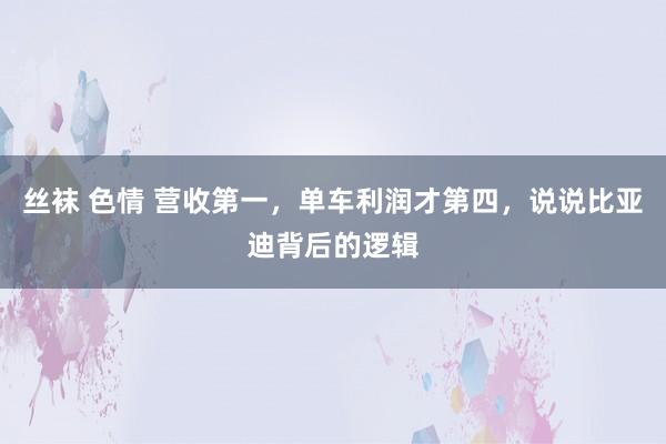 丝袜 色情 营收第一，单车利润才第四，说说比亚迪背后的逻辑