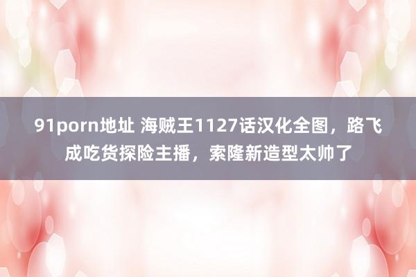 91porn地址 海贼王1127话汉化全图，路飞成吃货探险主播，索隆新造型太帅了