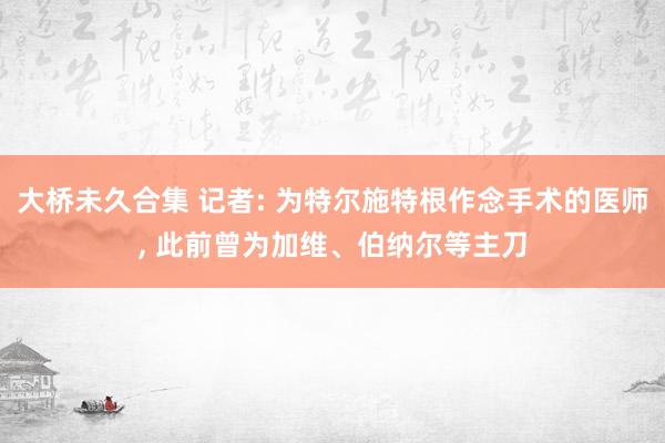 大桥未久合集 记者: 为特尔施特根作念手术的医师， 此前曾为加维、伯纳尔等主刀