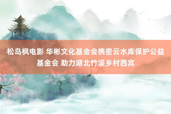 松岛枫电影 华彬文化基金会携密云水库保护公益基金会 助力湖北竹溪乡村西宾