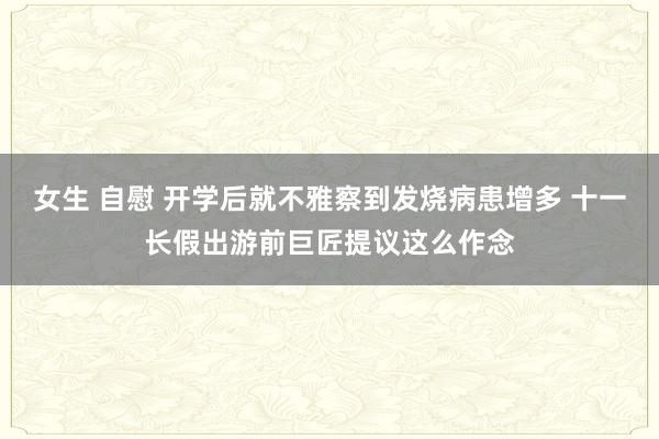 女生 自慰 开学后就不雅察到发烧病患增多 十一长假出游前巨匠提议这么作念