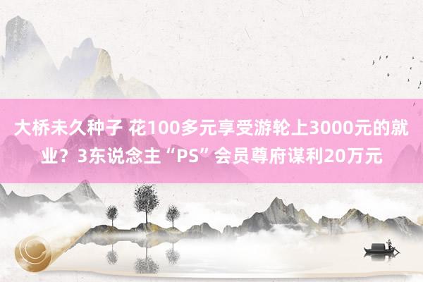 大桥未久种子 花100多元享受游轮上3000元的就业？3东说念主“PS”会员尊府谋利20万元