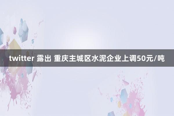 twitter 露出 重庆主城区水泥企业上调50元/吨