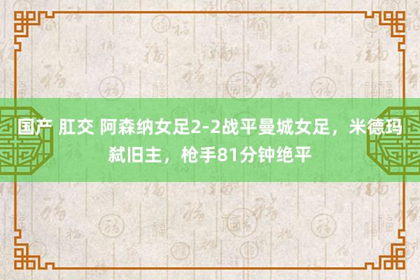 国产 肛交 阿森纳女足2-2战平曼城女足，米德玛弑旧主，枪手81分钟绝平