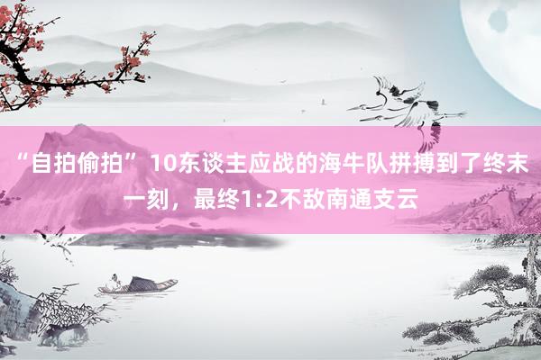 “自拍偷拍” 10东谈主应战的海牛队拼搏到了终末一刻，最终1:2不敌南通支云