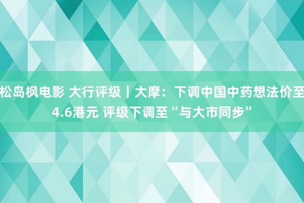 松岛枫电影 大行评级｜大摩：下调中国中药想法价至4.6港元 评级下调至“与大市同步”