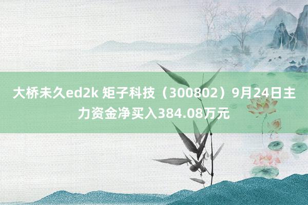 大桥未久ed2k 矩子科技（300802）9月24日主力资金净买入384.08万元